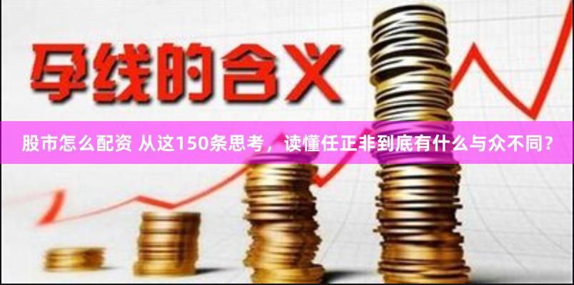 股市怎么配资 从这150条思考，读懂任正非到底有什么与众不同？