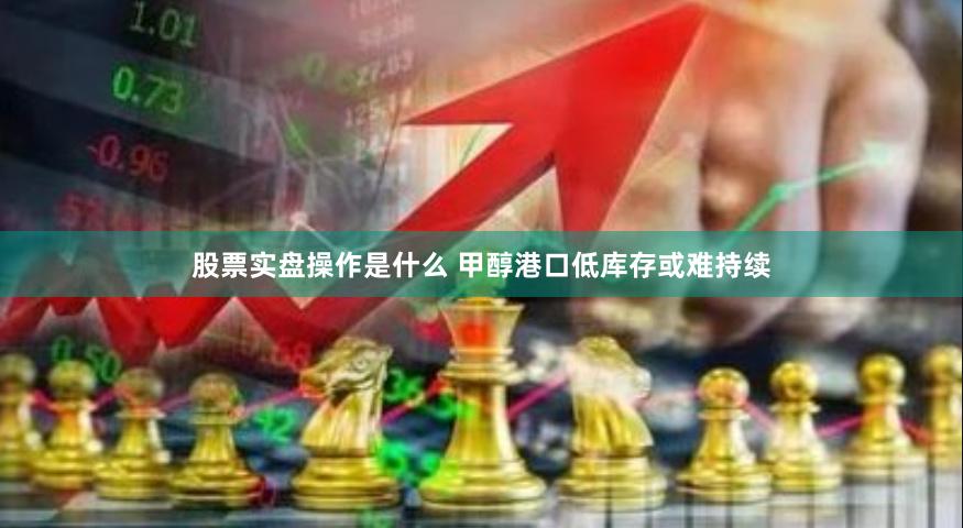 股票实盘操作是什么 甲醇港口低库存或难持续