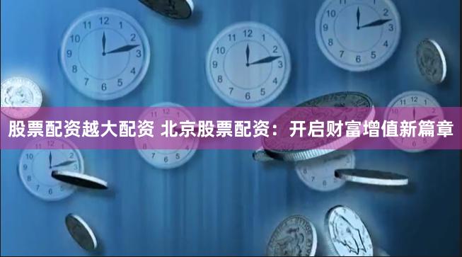 股票配资越大配资 北京股票配资：开启财富增值新篇章