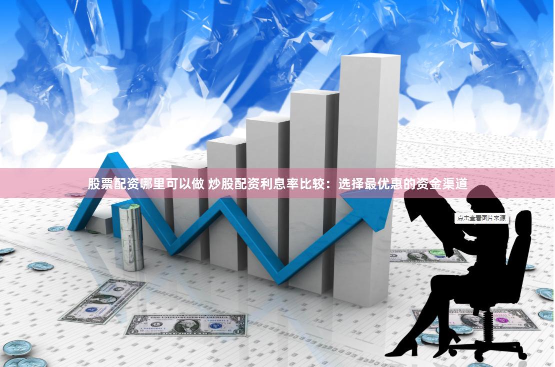股票配资哪里可以做 炒股配资利息率比较：选择最优惠的资金渠道
